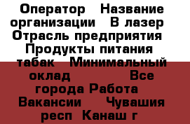 Оператор › Название организации ­ В-лазер › Отрасль предприятия ­ Продукты питания, табак › Минимальный оклад ­ 17 000 - Все города Работа » Вакансии   . Чувашия респ.,Канаш г.